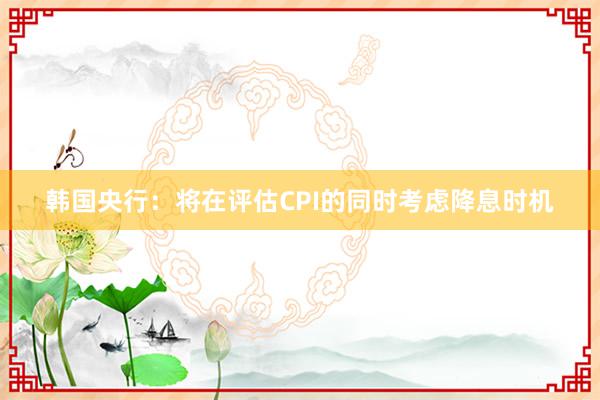 韩国央行：将在评估CPI的同时考虑降息时机